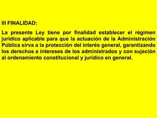 4
III FINALIDAD:
La presente Ley tiene por finalidad establecer el régimen
jurídico aplicable para que la actuación de la Administración
Pública sirva a la protección del interés general, garantizando
los derechos e intereses de los administrados y con sujeción
al ordenamiento constitucional y jurídico en general.
 