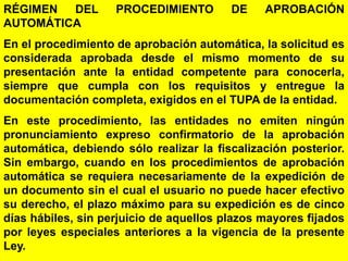 40
RÉGIMEN DEL PROCEDIMIENTO DE APROBACIÓN
AUTOMÁTICA
En el procedimiento de aprobación automática, la solicitud es
considerada aprobada desde el mismo momento de su
presentación ante la entidad competente para conocerla,
siempre que cumpla con los requisitos y entregue la
documentación completa, exigidos en el TUPA de la entidad.
En este procedimiento, las entidades no emiten ningún
pronunciamiento expreso confirmatorio de la aprobación
automática, debiendo sólo realizar la fiscalización posterior.
Sin embargo, cuando en los procedimientos de aprobación
automática se requiera necesariamente de la expedición de
un documento sin el cual el usuario no puede hacer efectivo
su derecho, el plazo máximo para su expedición es de cinco
días hábiles, sin perjuicio de aquellos plazos mayores fijados
por leyes especiales anteriores a la vigencia de la presente
Ley.
 