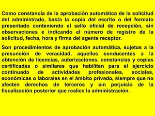 41
Como constancia de la aprobación automática de la solicitud
del administrado, basta la copia del escrito o del formato
presentado conteniendo el sello oficial de recepción, sin
observaciones e indicando el número de registro de la
solicitud, fecha, hora y firma del agente receptor.
Son procedimientos de aprobación automática, sujetos a la
presunción de veracidad, aquellos conducentes a la
obtención de licencias, autorizaciones, constancias y copias
certificadas o similares que habiliten para el ejercicio
continuado de actividades profesionales, sociales,
económicas o laborales en el ámbito privado, siempre que no
afecten derechos de terceros y sin perjuicio de la
fiscalización posterior que realice la administración.
 