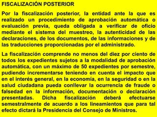 42
FISCALIZACIÓN POSTERIOR
Por la fiscalización posterior, la entidad ante la que es
realizado un procedimiento de aprobación automática o
evaluación previa, queda obligada a verificar de oficio
mediante el sistema del muestreo, la autenticidad de las
declaraciones, de los documentos, de las informaciones y de
las traducciones proporcionadas por el administrado.
La fiscalización comprende no menos del diez por ciento de
todos los expedientes sujetos a la modalidad de aprobación
automática, con un máximo de 50 expedientes por semestre,
pudiendo incrementarse teniendo en cuenta el impacto que
en el interés general, en la economía, en la seguridad o en la
salud ciudadana pueda conllevar la ocurrencia de fraude o
falsedad en la información, documentación o declaración
presentadas. Dicha fiscalización deberá efectuarse
semestralmente de acuerdo a los lineamientos que para tal
efecto dictará la Presidencia del Consejo de Ministros.
 