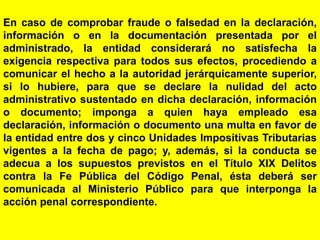 43
En caso de comprobar fraude o falsedad en la declaración,
información o en la documentación presentada por el
administrado, la entidad considerará no satisfecha la
exigencia respectiva para todos sus efectos, procediendo a
comunicar el hecho a la autoridad jerárquicamente superior,
si lo hubiere, para que se declare la nulidad del acto
administrativo sustentado en dicha declaración, información
o documento; imponga a quien haya empleado esa
declaración, información o documento una multa en favor de
la entidad entre dos y cinco Unidades Impositivas Tributarias
vigentes a la fecha de pago; y, además, si la conducta se
adecua a los supuestos previstos en el Título XIX Delitos
contra la Fe Pública del Código Penal, ésta deberá ser
comunicada al Ministerio Público para que interponga la
acción penal correspondiente.
 