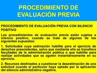 44
PROCEDIMIENTO DE
EVALUACIÓN PREVIA
PROCEDIMIENTO DE EVALUACIÓN PREVIA CON SILENCIO
POSITIVO
Los procedimientos de evaluación previa están sujetos a
silencio positivo, cuando se trate de algunos de los
siguientes supuestos:
1. Solicitudes cuya estimación habilite para el ejercicio de
derechos preexistentes, salvo que mediante ella se transfiera
facultades de la administración pública o que habilite para
realizar actividades que se agoten instantáneamente en su
ejercicio.
2. Recursos destinados a cuestionar la desestimación de una
solicitud cuando el particular haya optado por la aplicación
del silencio administrativo negativo.
 