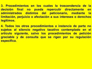 45
3. Procedimientos en los cuales la trascendencia de la
decisión final no pueda repercutir directamente en
administrados distintos del peticionario, mediante la
limitación, perjuicio o afectación a sus intereses o derechos
legítimos.
4. Todos los otros procedimientos a instancia de parte no
sujetos al silencio negativo taxativo contemplado en el
artículo siguiente, salvo los procedimientos de petición
graciable y de consulta que se rigen por su regulación
específica.
 