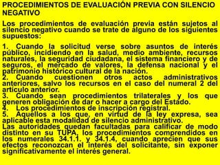 46
PROCEDIMIENTOS DE EVALUACIÓN PREVIA CON SILENCIO
NEGATIVO
Los procedimientos de evaluación previa están sujetos al
silencio negativo cuando se trate de alguno de los siguientes
supuestos:
1. Cuando la solicitud verse sobre asuntos de interés
público, incidiendo en la salud, medio ambiente, recursos
naturales, la seguridad ciudadana, el sistema financiero y de
seguros, el mercado de valores, la defensa nacional y el
patrimonio histórico cultural de la nación.
2. Cuando cuestionen otros actos administrativos
anteriores, salvo los recursos en el caso del numeral 2 del
artículo anterior.
3. Cuando sean procedimientos trilaterales y los que
generen obligación de dar o hacer a cargo del Estado.
4. Los procedimientos de inscripción registral.
5. Aquellos a los que, en virtud de la ley expresa, sea
aplicable esta modalidad de silencio administrativo.
Las autoridades quedan facultadas para calificar de modo
distinto en su TUPA, los procedimientos comprendidos en
los numerales 34.1.1. y 34.1.4, cuando aprecien que sus
efectos reconozcan el interés del solicitante, sin exponer
significativamente el interés general.
 
