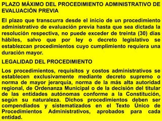 47
PLAZO MÁXIMO DEL PROCEDIMIENTO ADMINISTRATIVO DE
EVALUACIÓN PREVIA
El plazo que transcurra desde el inicio de un procedimiento
administrativo de evaluación previa hasta que sea dictada la
resolución respectiva, no puede exceder de treinta (30) días
hábiles, salvo que por ley o decreto legislativo se
establezcan procedimientos cuyo cumplimiento requiera una
duración mayor.
LEGALIDAD DEL PROCEDIMIENTO
Los procedimientos, requisitos y costos administrativos se
establecen exclusivamente mediante decreto supremo o
norma de mayor jerarquía, norma de la más alta autoridad
regional, de Ordenanza Municipal o de la decisión del titular
de las entidades autónomas conforme a la Constitución,
según su naturaleza. Dichos procedimientos deben ser
compendiados y sistematizados en el Texto Único de
Procedimientos Administrativos, aprobados para cada
entidad.
 