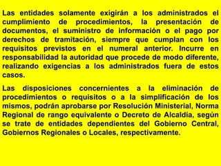 48
Las entidades solamente exigirán a los administrados el
cumplimiento de procedimientos, la presentación de
documentos, el suministro de información o el pago por
derechos de tramitación, siempre que cumplan con los
requisitos previstos en el numeral anterior. Incurre en
responsabilidad la autoridad que procede de modo diferente,
realizando exigencias a los administrados fuera de estos
casos.
Las disposiciones concernientes a la eliminación de
procedimientos o requisitos o a la simplificación de los
mismos, podrán aprobarse por Resolución Ministerial, Norma
Regional de rango equivalente o Decreto de Alcaldía, según
se trate de entidades dependientes del Gobierno Central,
Gobiernos Regionales o Locales, respectivamente.
 