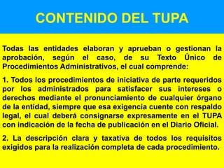 49
CONTENIDO DEL TUPA
Todas las entidades elaboran y aprueban o gestionan la
aprobación, según el caso, de su Texto Único de
Procedimientos Administrativos, el cual comprende:
1. Todos los procedimientos de iniciativa de parte requeridos
por los administrados para satisfacer sus intereses o
derechos mediante el pronunciamiento de cualquier órgano
de la entidad, siempre que esa exigencia cuente con respaldo
legal, el cual deberá consignarse expresamente en el TUPA
con indicación de la fecha de publicación en el Diario Oficial.
2. La descripción clara y taxativa de todos los requisitos
exigidos para la realización completa de cada procedimiento.
 