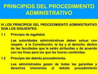 5
PRINCIPIOS DEL PROCEDIMIENTO
ADMINISTRATIVO
IV LOS PRINCIPIOS DEL PROCEDIMIENTO ADMINISTRATIVO
SON LOS SIGUIENTES:
1.1 Principio de legalidad.
Las autoridades administrativas deben actuar con
respeto a la Constitución, la ley y al derecho, dentro
de las facultades que le estén atribuidas y de acuerdo
con los fines para los que les fueron conferidas.
1.2 Principio del debido procedimiento.
Los administrados gozan de todas las garantías y
derechos inherentes al debido procedimiento
 