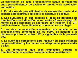 50
La calificación de cada procedimiento según corresponda
entre procedimientos de evaluación previa o de aprobación
automática.
4. En el caso de procedimientos de evaluación previa si el
silencio administrativo aplicable es negativo o positivo.
5. Los supuestos en que procede el pago de derechos de
tramitación, con indicación de su monto y forma de pago. El
monto de los derechos se expresará con relación a la UIT,
publicándose en las entidades en moneda de curso legal.
6. Las vías de recepción adecuadas para acceder a los
procedimientos contenidos en los TUPA, de acuerdo a lo
dispuesto por los artículos 116° y siguientes de la presente
Ley.
7. La autoridad competente para resolver en cada instancia
del procedimiento y los recursos a interponerse para acceder
a ellas.
8. Los formularios que sean empleados durante la
tramitación del respectivo procedimiento administrativo.
 