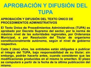 52
APROBACIÓN Y DIFUSIÓN DEL
TUPA
APROBACIÓN Y DIFUSIÓN DEL TEXTO ÚNICO DE
PROCEDIMIENTOS ADMINISTRATIVOS
El Texto Único de Procedimientos Administrativos (TUPA) es
aprobado por Decreto Supremo del sector, por la norma de
máximo nivel de las autoridades regionales, por Ordenanza
Municipal, o por Resolución del Titular de organismo
constitucionalmente autónomo, según el nivel de gobierno
respectivo.
Cada 2 (dos) años, las entidades están obligadas a publicar
el íntegro del TUPA, bajo responsabilidad de su titular; sin
embargo, podrán hacerlo antes, cuando consideren que las
modificaciones producidas en el mismo lo ameriten. El plazo
se computará a partir de la fecha de la última publicación del
mismo.
 