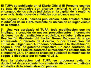 53
El TUPA es publicado en el Diario Oficial El Peruano cuando
se trata de entidades con alcance nacional, o en el diario
encargado de los avisos judiciales en la capital de la región o
provincia, tratándose de entidades con alcance menor.
Sin perjuicio de la indicada publicación, cada entidad realiza
la difusión de su TUPA mediante su ubicación en lugar visible
de la entidad.
5. Una vez aprobado el TUPA, toda modificación que no
implique la creación de nuevos procedimientos, incremento
de derechos de tramitación o requisitos, se debe realizar por
Resolución Ministerial del Sector, Norma Regional de rango
equivalente o Decreto de Alcaldía, o por Resolución del
Titular del Organismo Autónomo conforme a la Constitución,
según el nivel de gobierno respectivo. En caso contrario, su
aprobación s e realiza conforme al mecanismo establecido en
el numeral 38.1. En ambos casos se publicará la modificación
según lo dispuesto por el numeral 38.3.
Para la elaboración del TUPA se procurará evitar la
duplicidad de procedimientos administrativos en las distintas
entidades de la administración pública.
 