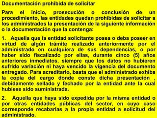 55
Documentación prohibida de solicitar
Para el inicio, prosecución o conclusión de un
procedimiento, las entidades quedan prohibidas de solicitar a
los administrados la presentación de la siguiente información
o la documentación que la contenga:
1. Aquella que la entidad solicitante posea o deba poseer en
virtud de algún trámite realizado anteriormente por el
administrado en cualquiera de sus dependencias, o por
haber sido fiscalizado por ellas, durante cinco (5) años
anteriores inmediatos, siempre que los datos no hubieren
sufrido variación ni haya vencido la vigencia del documento
entregado. Para acreditarlo, basta que el administrado exhiba
la copia del cargo donde conste dicha presentación ,
debidamente sellado y fechado por la entidad ante la cual
hubiese sido suministrada.
2. Aquella que haya sido expedida por la misma entidad o
por otras entidades públicas del sector, en cuyo caso
corresponde recabarlas a la propia entidad a solicitud del
administrado.
 