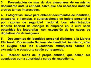56
3. Presentación de más de dos ejemplares de un mismo
documento ante la entidad, salvo que sea necesario notificar
a otros tantos interesados.
4. Fotografías, salvo para obtener documentos de identidad,
pasaporte o licencias o autorizaciones de índole personal o
por razones de seguridad nacional. Los administrados
tendrán libertad de escoger la empresa en la cual sean
obtenidas las fotografías, con excepción de los casos de
digitalización de imágenes.
5. Documentos de identidad personal distintos a la Libreta
Electoral o Documento Nacional de Identidad. Asimismo, sólo
se exigirá para los ciudadanos extranjeros carnet de
extranjería o pasaporte según corresponda.
6. Recabar sellos de la propia entidad, que deben ser
acopiados por la autoridad a cargo del expediente.
 