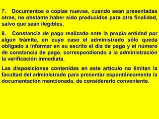 57
7. Documentos o copias nuevas, cuando sean presentadas
otras, no obstante haber sido producidos para otra finalidad,
salvo que sean ilegibles.
8. Constancia de pago realizado ante la propia entidad por
algún trámite, en cuyo caso el administrado sólo queda
obligado a informar en su escrito el día de pago y el número
de constancia de pago, correspondiendo a la administración
la verificación inmediata.
Las disposiciones contenidas en este artículo no limitan la
facultad del administrado para presentar espontáneamente la
documentación mencionada, de considerarlo conveniente.
 