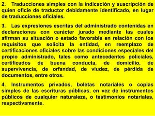 59
2. Traducciones simples con la indicación y suscripción de
quien oficie de traductor debidamente identificado, en lugar
de traducciones oficiales.
3. Las expresiones escritas del administrado contenidas en
declaraciones con carácter jurado mediante las cuales
afirman su situación o estado favorable en relación con los
requisitos que solicita la entidad, en reemplazo de
certificaciones oficiales sobre las condiciones especiales del
propio administrado, tales como antecedentes policiales,
certificados de buena conducta, de domicilio, de
supervivencia, de orfandad, de viudez, de pérdida de
documentos, entre otros.
4. Instrumentos privados, boletas notariales o copias
simples de las escrituras públicas, en vez de instrumentos
públicos de cualquier naturaleza, o testimonios notariales,
respectivamente.
 