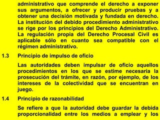 6
administrativo que comprende el derecho a exponer
sus argumentos, a ofrecer y producir pruebas y a
obtener una decisión motivada y fundada en derecho.
La institución del debido procedimiento administrativo
se rige por los principios del Derecho Administrativo.
La regulación propia del Derecho Procesal Civil es
aplicable sólo en cuanto sea compatible con el
régimen administrativo.
1.3 Principio de impulso de oficio
Las autoridades deben impulsar de oficio aquellos
procedimientos en los que se estime necesaria la
prosecución del trámite, en razón, por ejemplo, de los
intereses de la colectividad que se encuentran en
juego.
1.4 Principio de razonabilidad
Se refiere a que la autoridad debe guardar la debida
proporcionalidad entre los medios a emplear y los
 