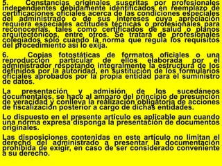 60
5. Constancias originales suscritas por profesionales
independientes debidamente identificados en reemplazo de
certificaciones oficiales acerca de las condiciones especiales
del administrado o de sus intereses cuya apreciación
requiera especiales actitudes técnicas o profesionales para
reconocerlas, tales como certificados de salud o planos
arquitectónicos, entre otros. Se tratará de profesionales
colegiados sólo cuando la norma que regula los requisitos
del procedimiento así lo exija.
6. Copias fotostáticas de formatos oficiales o una
reproducción particular de ellos elaborada por el
administrador respetando integralmente la estructura de los
definidos por la autoridad, en sustitución de los formularios
oficiales aprobados por la propia entidad para el suministro
de datos.
La presentación y admisión de los sucedáneos
documentales, se hace al amparo del principio de presunción
de veracidad y conlleva la realización obligatoria de acciones
de fiscalización posterior a cargo de dichas entidades.
Lo dispuesto en el presente artículo es aplicable aun cuando
una norma expresa disponga la presentación de documentos
originales.
Las disposiciones contenidas en este artículo no limitan el
derecho del administrado a presentar la documentación
prohibida de exigir, en caso de ser considerado conveniente
a su derecho.
 