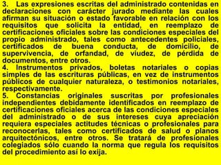 62
3. Las expresiones escritas del administrado contenidas en
declaraciones con carácter jurado mediante las cuales
afirman su situación o estado favorable en relación con los
requisitos que solicita la entidad, en reemplazo de
certificaciones oficiales sobre las condiciones especiales del
propio administrado, tales como antecedentes policiales,
certificados de buena conducta, de domicilio, de
supervivencia, de orfandad, de viudez, de pérdida de
documentos, entre otros.
4. Instrumentos privados, boletas notariales o copias
simples de las escrituras públicas, en vez de instrumentos
públicos de cualquier naturaleza, o testimonios notariales,
respectivamente.
5. Constancias originales suscritas por profesionales
independientes debidamente identificados en reemplazo de
certificaciones oficiales acerca de las condiciones especiales
del administrado o de sus intereses cuya apreciación
requiera especiales actitudes técnicas o profesionales para
reconocerlas, tales como certificados de salud o planos
arquitectónicos, entre otros. Se tratará de profesionales
colegiados sólo cuando la norma que regula los requisitos
del procedimiento así lo exija.
 