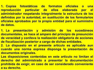 63
1. Copias fotostáticas de formatos oficiales o una
reproducción particular de ellos elaborada por el
administrador respetando integralmente la estructura de los
definidos por la autoridad, en sustitución de los formularios
oficiales aprobados por la propia entidad para el suministro
de datos.
1. La presentación y admisión de los sucedáneos
documentales, se hace al amparo del principio de presunción
de veracidad y conlleva la realización obligatoria de acciones
de fiscalización posterior a cargo de dichas entidades.
2. Lo dispuesto en el presente artículo es aplicable aun
cuando una norma expresa disponga la presentación de
documentos originales.
Las disposiciones contenidas en este artículo no limitan el
derecho del administrado a presentar la documentación
prohibida de exigir, en caso de ser considerado conveniente
a su derecho.
 