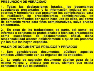 64
PRESUNCIÓN DE VERACIDAD
1. Todas las declaraciones juradas, los documentos
sucedáneos presentados y la información incluida en los
escritos y formularios que presenten los administrados para
la realización de procedimientos administrativos, se
presumen verificados por quien hace uso de ellos, así como
de contenido veraz para fines administrativos, salvo prueba
en contrario.
2. En caso de las traducciones de parte, así como los
informes o constancias profesionales o técnicas presentadas
como sucedáneos de documentación oficial, dicha
responsabilidad alcanza solidariamente a quien los presenta
y a los que los hayan expedido.
VALOR DE DOCUMENTOS PÚBLICOS Y PRIVADOS
1. Son considerados documentos públicos aquellos
emitidos válidamente por los órganos de las entidades.
2. La copia de cualquier documento público goza de la
misma validez y eficacia que éstos, siempre que exista
constancia de que es auténtico.
 
