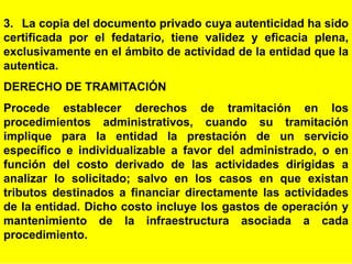 65
3. La copia del documento privado cuya autenticidad ha sido
certificada por el fedatario, tiene validez y eficacia plena,
exclusivamente en el ámbito de actividad de la entidad que la
autentica.
DERECHO DE TRAMITACIÓN
Procede establecer derechos de tramitación en los
procedimientos administrativos, cuando su tramitación
implique para la entidad la prestación de un servicio
específico e individualizable a favor del administrado, o en
función del costo derivado de las actividades dirigidas a
analizar lo solicitado; salvo en los casos en que existan
tributos destinados a financiar directamente las actividades
de la entidad. Dicho costo incluye los gastos de operación y
mantenimiento de la infraestructura asociada a cada
procedimiento.
 