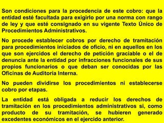 66
Son condiciones para la procedencia de este cobro: que la
entidad esté facultada para exigirlo por una norma con rango
de ley y que esté consignado en su vigente Texto Único de
Procedimientos Administrativos.
No procede establecer cobros por derecho de tramitación
para procedimientos iniciados de oficio, ni en aquellos en los
que son ejercidos el derecho de petición graciable o el de
denuncia ante la entidad por infracciones funcionales de sus
propios funcionarios o que deban ser conocidas por las
Oficinas de Auditoría Interna.
No pueden dividirse los procedimientos ni establecerse
cobro por etapas.
La entidad está obligada a reducir los derechos de
tramitación en los procedimientos administrativos si, como
producto de su tramitación, se hubieren generado
excedentes económicos en el ejercido anterior.
 
