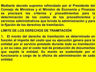 67
Mediante decreto supremo refrendado por el Presidente del
Consejo de Ministros y el Ministro de Economía y Finanzas
se precisará los criterios y procedimientos para la
determinación de los costos de los procedimientos y
servicios administrativos que brinda la administración y para
la fijación de los derechos de tramitación.
LÍMITE DE LOS DERECHOS DE TRAMITACIÓN
1. El monto del derecho de tramitación es determinado en
función al importe del costo que su ejecución genera para la
entidad por el servicio prestado durante toda su tramitación
y, en su caso, por el costo real de producción de documentos
que expida la entidad. Su monto es sustentado por el
funcionario a cargo de la oficina de administración de cada
entidad.
 