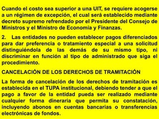 68
Cuando el costo sea superior a una UIT, se requiere acogerse
a un régimen de excepción, el cual será establecido mediante
decreto supremo refrendado por el Presidente del Consejo de
Ministros y el Ministro de Economía y Finanzas.
2. Las entidades no pueden establecer pagos diferenciados
para dar preferencia o tratamiento especial a una solicitud
distinguiéndola de las demás de su mismo tipo, ni
discriminar en función al tipo de administrado que siga el
procedimiento.
CANCELACIÓN DE LOS DERECHOS DE TRAMITACIÓN
La forma de cancelación de los derechos de tramitación es
establecida en el TUPA institucional, debiendo tender a que el
pago a favor de la entidad pueda ser realizado mediante
cualquier forma dineraria que permita su constatación,
incluyendo abonos en cuentas bancarias o transferencias
electrónicas de fondos.
 