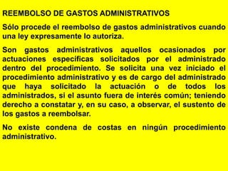69
REEMBOLSO DE GASTOS ADMINISTRATIVOS
Sólo procede el reembolso de gastos administrativos cuando
una ley expresamente lo autoriza.
Son gastos administrativos aquellos ocasionados por
actuaciones específicas solicitados por el administrado
dentro del procedimiento. Se solicita una vez iniciado el
procedimiento administrativo y es de cargo del administrado
que haya solicitado la actuación o de todos los
administrados, si el asunto fuera de interés común; teniendo
derecho a constatar y, en su caso, a observar, el sustento de
los gastos a reembolsar.
No existe condena de costas en ningún procedimiento
administrativo.
 