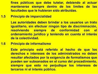7
fines públicos que debe tutelar, debiendo al actuar
mantenerse siempre dentro de los límites de las
facultades que le hubieran sido atribuidas.
1.5 Principio de imparcialidad
Las autoridades deben brindar a los usuarios un trato
igualitario, sin efectuar ningún tipo de discriminación,
resolviendo siempre de conformidad con el
ordenamiento jurídico y teniendo en cuenta el interés
de la colectividad.
1.6 Principio de informalismo
Este principio está referido al hecho de que los
derechos e intereses de los administrados no deben
resultar afectados por la exigencia de formalismos que
pueden ser subsanados en el curso del procedimiento,
siempre que esto no perjudique los intereses de
terceros ni el interés público.
 