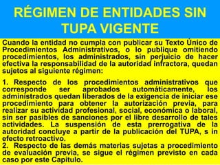 71
RÉGIMEN DE ENTIDADES SIN
TUPA VIGENTE
Cuando la entidad no cumpla con publicar su Texto Único de
Procedimientos Administrativos, o lo publique omitiendo
procedimientos, los administrados, sin perjuicio de hacer
efectiva la responsabilidad de la autoridad infractora, quedan
sujetos al siguiente régimen:
1. Respecto de los procedimientos administrativos que
corresponde ser aprobados automáticamente, los
administrados quedan liberados de la exigencia de iniciar ese
procedimiento para obtener la autorización previa, para
realizar su actividad profesional, social, económica o laboral,
sin ser pasibles de sanciones por el libre desarrollo de tales
actividades. La suspensión de esta prerrogativa de la
autoridad concluye a partir de la publicación del TUPA, s in
efecto retroactivo.
2. Respecto de las demás materias sujetas a procedimiento
de evaluación previa, se sigue el régimen previsto en cada
caso por este Capítulo.
 