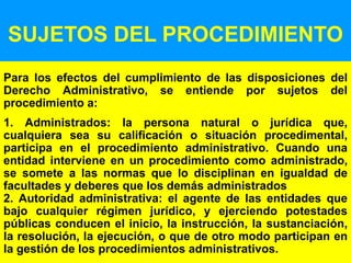 72
SUJETOS DEL PROCEDIMIENTO
Para los efectos del cumplimiento de las disposiciones del
Derecho Administrativo, se entiende por sujetos del
procedimiento a:
1. Administrados: la persona natural o jurídica que,
cualquiera sea su calificación o situación procedimental,
participa en el procedimiento administrativo. Cuando una
entidad interviene en un procedimiento como administrado,
se somete a las normas que lo disciplinan en igualdad de
facultades y deberes que los demás administrados
2. Autoridad administrativa: el agente de las entidades que
bajo cualquier régimen jurídico, y ejerciendo potestades
públicas conducen el inicio, la instrucción, la sustanciación,
la resolución, la ejecución, o que de otro modo participan en
la gestión de los procedimientos administrativos.
 