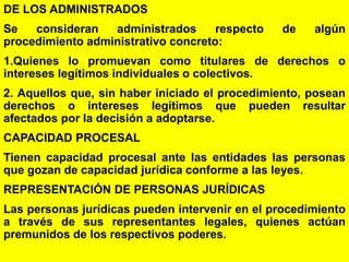 73
DE LOS ADMINISTRADOS
Se consideran administrados respecto de algún
procedimiento administrativo concreto:
1.Quienes lo promuevan como titulares de derechos o
intereses legítimos individuales o colectivos.
2. Aquellos que, sin haber iniciado el procedimiento, posean
derechos o intereses legítimos que pueden resultar
afectados por la decisión a adoptarse.
CAPACIDAD PROCESAL
Tienen capacidad procesal ante las entidades las personas
que gozan de capacidad jurídica conforme a las leyes.
REPRESENTACIÓN DE PERSONAS JURÍDICAS
Las personas jurídicas pueden intervenir en el procedimiento
a través de sus representantes legales, quienes actúan
premunidos de los respectivos poderes.
 