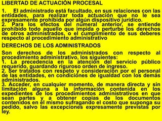 74
LIBERTAD DE ACTUACIÓN PROCESAL
1. El administrado está facultado, en sus relaciones con las
entidades, para realizar toda actuación que no le sea
expresamente prohibida por algún dispositivo jurídico.
2. Para los efectos del numeral anterior, se entiende
prohibido todo aquello que impida o perturbe los derechos
de otros administrados, o el cumplimiento de sus deberes
respecto al procedimiento administrativo
.
DERECHOS DE LOS ADMINISTRADOS
Son derechos de los administrados con respecto al
procedimiento administrativo, los siguientes:
1. La precedencia en la atención del servicio público
requerido, guardando riguroso orden de ingreso.
2. Ser tratados con respeto y consideración por el personal
de las entidades, en condiciones de igualdad con los demás
administrados.
3. Acceder, en cualquier momento, de manera directa y sin
limitación alguna a la información contenida en los
expedientes de los procedimientos administrativos en que
sean partes y a obtener copias de los documentos
contenidos en el mismo sufragando el costo que suponga su
pedido, salvo las excepciones expresamente previstas por
ley.
 