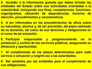 75
4. Acceder a la información gratuita que deben brindar las
entidades del Estado sobre sus actividades orientadas a la
colectividad, incluyendo sus fines, competencias, funciones,
organigramas, ubicación de dependencias, horarios de
atención, procedimientos y características.
5. A ser informados en los procedimientos de oficio sobre
su naturaleza, alcance y, de ser previsible, del plazo estimado
de su duración, así como de sus derechos y obligaciones en
el curso de tal actuación.
6. Participar responsable y progresivamente en la
prestación y control de los servicios públicos, asegurando su
eficiencia y oportunidad.
7. Al cumplimiento de los plazos determinados para cada
servicio o actuación y exigirlo así a las autoridades.
8. Ser asistidos por las entidades para el cumplimiento de
sus obligaciones.
 