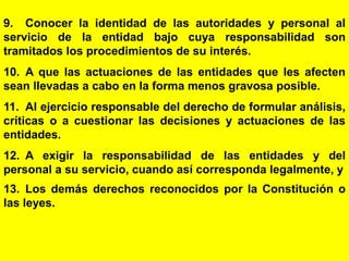 76
9. Conocer la identidad de las autoridades y personal al
servicio de la entidad bajo cuya responsabilidad son
tramitados los procedimientos de su interés.
10. A que las actuaciones de las entidades que les afecten
sean llevadas a cabo en la forma menos gravosa posible.
11. Al ejercicio responsable del derecho de formular análisis,
críticas o a cuestionar las decisiones y actuaciones de las
entidades.
12. A exigir la responsabilidad de las entidades y del
personal a su servicio, cuando así corresponda legalmente, y
13. Los demás derechos reconocidos por la Constitución o
las leyes.
 