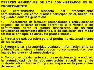 77
DEBERES GENERALES DE LOS ADMINISTRADOS EN EL
PROCEDIMIENTO
Los administrados respecto del procedimiento
administrativo, así como quienes participen en él, tienen los
siguientes deberes generales:
1. Abstenerse de formular pretensiones o articulaciones
ilegales, de declarar hechos contrarios a la verdad o no
confirmados como si fueran fehacientes, de solicitar
actuaciones meramente dilatorias, o de cualquier otro modo
afectar el principio de conducta procedimental.
2. Prestar su colaboración para el pertinente esclarecimiento
de los hechos.
3. Proporcionar a la autoridad cualquier información dirigida
a identificar a otros administrados no comparecientes con
interés legítimo en el procedimiento.
4. Comprobar previamente a su presentación ante la entidad,
la autenticidad de la documentación sucedánea y de
cualquier otra información que se ampare en la presunción
de veracidad.
 