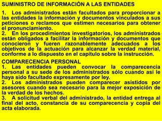 78
SUMINISTRO DE INFORMACIÓN A LAS ENTIDADES
1. Los administrados están facultados para proporcionar a
las entidades la información y documentos vinculados a sus
peticiones o reclamos que estimen necesarios para obtener
el pronunciamiento.
2. En los procedimientos investigatorios, los administrados
están obligados a facilitar la información y documentos que
conocieron y fueren razonablemente adecuados a los
objetivos de la actuación para alcanzar la verdad material,
conforme a lo dispuesto en el capítulo sobre la instrucción.
COMPARECENCIA PERSONAL
1. Las entidades pueden convocar la comparecencia
personal a su sede de los administrados sólo cuando así le
haya sido facultado expresamente por ley.
2. Los administrados pueden comparecer asistidos por
asesores cuando sea necesario para la mejor exposición de
la verdad de los hechos.
3. A solicitud verbal del administrado, la entidad entrega al
final del acto, constancia de su comparecencia y copia del
acta elaborada.
 