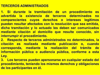 79
TERCEROS ADMINISTRADOS
1. Si durante la tramitación de un procedimiento es
advertida la existencia de terceros determinados no
comparecientes cuyos derechos o intereses legítimos
puedan resultar afectados con la resolución que sea emitida,
dicha tramitación y lo actuado les deben ser comunicados
mediante citación al domicilio que resulte conocido, sin
interrumpir el procedimiento.
2. Respecto de terceros administrados no determinados, la
citación es realizada mediante publicación o, cuando
corresponda, mediante la realización del trámite de
información pública o audiencia pública, conforme a esta
Ley.
3. Los terceros pueden apersonarse en cualquier estado del
procedimiento, teniendo los mismos derechos y obligaciones
de los participantes en él.
 