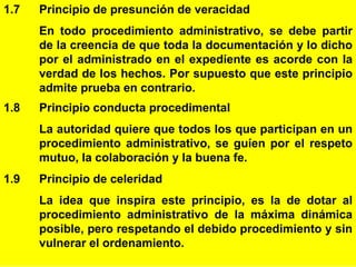 8
1.7 Principio de presunción de veracidad
En todo procedimiento administrativo, se debe partir
de la creencia de que toda la documentación y lo dicho
por el administrado en el expediente es acorde con la
verdad de los hechos. Por supuesto que este principio
admite prueba en contrario.
1.8 Principio conducta procedimental
La autoridad quiere que todos los que participan en un
procedimiento administrativo, se guíen por el respeto
mutuo, la colaboración y la buena fe.
1.9 Principio de celeridad
La idea que inspira este principio, es la de dotar al
procedimiento administrativo de la máxima dinámica
posible, pero respetando el debido procedimiento y sin
vulnerar el ordenamiento.
 