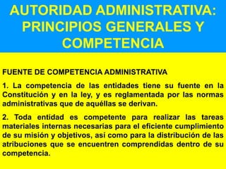 80
AUTORIDAD ADMINISTRATIVA:
PRINCIPIOS GENERALES Y
COMPETENCIA
FUENTE DE COMPETENCIA ADMINISTRATIVA
1. La competencia de las entidades tiene su fuente en la
Constitución y en la ley, y es reglamentada por las normas
administrativas que de aquéllas se derivan.
2. Toda entidad es competente para realizar las tareas
materiales internas necesarias para el eficiente cumplimiento
de su misión y objetivos, así como para la distribución de las
atribuciones que se encuentren comprendidas dentro de su
competencia.
 