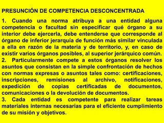81
PRESUNCIÓN DE COMPETENCIA DESCONCENTRADA
1. Cuando una norma atribuya a una entidad alguna
competencia o facultad sin especificar qué órgano a su
interior debe ejercerla, debe entenderse que corresponde al
órgano de inferior jerarquía de función más similar vinculada
a ella en razón de la materia y de territorio, y, en caso de
existir varios órganos posibles, al superior jerárquico común.
2. Particularmente compete a estos órganos resolver los
asuntos que consistan en la simple confrontación de hechos
con normas expresas o asuntos tales como: certificaciones,
inscripciones, remisiones al archivo, notificaciones,
expedición de copias certificadas de documentos,
comunicaciones o la devolución de documentos.
3. Cada entidad es competente para realizar tareas
materiales internas necesarias para el eficiente cumplimiento
de su misión y objetivos.
 