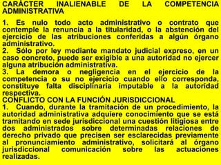 82
CARÁCTER INALIENABLE DE LA COMPETENCIA
ADMINISTRATIVA
1. Es nulo todo acto administrativo o contrato que
contemple la renuncia a la titularidad, o la abstención del
ejercicio de las atribuciones conferidas a algún órgano
administrativo.
2. Sólo por ley mediante mandato judicial expreso, en un
caso concreto, puede ser exigible a una autoridad no ejercer
alguna atribución administrativa.
3. La demora o negligencia en el ejercicio de la
competencia o su no ejercicio cuando ello corresponda,
constituye falta disciplinaria imputable a la autoridad
respectiva.
CONFLICTO CON LA FUNCIÓN JURISDICCIONAL
1. Cuando, durante la tramitación de un procedimiento, la
autoridad administrativa adquiere conocimiento que se está
tramitando en sede jurisdiccional una cuestión litigiosa entre
dos administrados sobre determinadas relaciones de
derecho privado que precisen ser esclarecidas previamente
al pronunciamiento administrativo, solicitará al órgano
jurisdiccional comunicación sobre las actuaciones
realizadas.
 