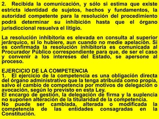 83
2. Recibida la comunicación, y sólo si estima que existe
estricta identidad de sujetos, hechos y fundamentos, la
autoridad competente para la resolución del procedimiento
podrá determinar su inhibición hasta que el órgano
jurisdiccional resuelva el litigio.
La resolución inhibitoria es elevada en consulta al superior
jerárquico, si lo hubiere, aun cuando no medie apelación. Si
es confirmada la resolución inhibitoria es comunicada al
Procurador Público correspondiente para que, de ser el caso
y convenir a los intereses del Estado, se apersone al
proceso.
EJERCICIO DE LA COMPETENCIA
1. El ejercicio de la competencia es una obligación directa
del órgano administrativo que la tenga atribuida como propia,
salvo el cambio de competencia por motivos de delegación o
avocación, según lo previsto en esta Ley.
El encargo de gestión, la delegación de firma y la suplencia
no suponen alteración de la titularidad de la competencia.
No puede ser cambiada, alterada o modificada la
competencia de las entidades consagradas en la
Constitución.
 