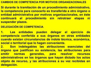 84
CAMBIOS DE COMPETENCIA POR MOTIVOS ORGANIZACIONALES
Si durante la tramitación de un procedimiento administrativo,
la competencia para conocerlo es transferida a otro órgano o
entidad administrativa por motivos organizacionales, en éste
continuará el procedimiento sin retrotraer etapas ni
suspender plazos.
DELEGACIÓN DE COMPETENCIA
1. Las entidades pueden delegar el ejercicio de
competencia conferida a sus órganos en otras entidades
cuando existan circunstancias de índole técnica, económica,
social o territorial que lo hagan conveniente.
2. Son indelegables las atribuciones esenciales del
órgano que justifican su existencia, las atribuciones para
emitir normas generales, para resolver recursos
administrativos en los órganos que hayan dictado los actos
objeto de recurso, y las atribuciones a su vez recibidas en
delegación.
 