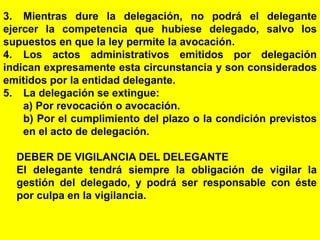 85
3. Mientras dure la delegación, no podrá el delegante
ejercer la competencia que hubiese delegado, salvo los
supuestos en que la ley permite la avocación.
4. Los actos administrativos emitidos por delegación
indican expresamente esta circunstancia y son considerados
emitidos por la entidad delegante.
5. La delegación se extingue:
a) Por revocación o avocación.
b) Por el cumplimiento del plazo o la condición previstos
en el acto de delegación.
DEBER DE VIGILANCIA DEL DELEGANTE
El delegante tendrá siempre la obligación de vigilar la
gestión del delegado, y podrá ser responsable con éste
por culpa en la vigilancia.
 