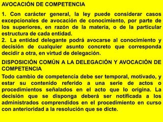 86
AVOCACIÓN DE COMPETENCIA
1. Con carácter general, la ley puede considerar casos
excepcionales de avocación de conocimiento, por parte de
los superiores, en razón de la materia, o de la particular
estructura de cada entidad.
2. La entidad delegante podrá avocarse al conocimiento y
decisión de cualquier asunto concreto que corresponda
decidir a otra, en virtud de delegación.
DISPOSICIÓN COMÚN A LA DELEGACIÓN Y AVOCACIÓN DE
COMPETENCIA
Todo cambio de competencia debe ser temporal, motivado, y
estar su contenido referido a una serie de actos o
procedimientos señalados en el acto que lo origina. La
decisión que se disponga deberá ser notificada a los
administrados comprendidos en el procedimiento en curso
con anterioridad a la resolución que se dicte.
 