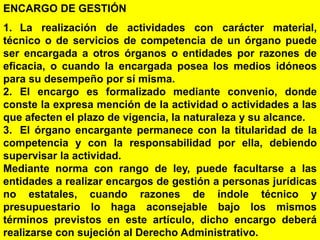 87
ENCARGO DE GESTIÓN
1. La realización de actividades con carácter material,
técnico o de servicios de competencia de un órgano puede
ser encargada a otros órganos o entidades por razones de
eficacia, o cuando la encargada posea los medios idóneos
para su desempeño por sí misma.
2. El encargo es formalizado mediante convenio, donde
conste la expresa mención de la actividad o actividades a las
que afecten el plazo de vigencia, la naturaleza y su alcance.
3. El órgano encargante permanece con la titularidad de la
competencia y con la responsabilidad por ella, debiendo
supervisar la actividad.
Mediante norma con rango de ley, puede facultarse a las
entidades a realizar encargos de gestión a personas jurídicas
no estatales, cuando razones de índole técnico y
presupuestario lo haga aconsejable bajo los mismos
términos previstos en este artículo, dicho encargo deberá
realizarse con sujeción al Derecho Administrativo.
 