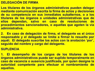 88
DELEGACIÓN DE FIRMA
Los titulares de los órganos administrativos pueden delegar
mediante comunicación escrita la firma de actos y decisiones
de su competencia en sus inmediatos subalternos, o a los
titulares de los órganos o unidades administrativas que de
ellos dependan, salvo en caso de resoluciones de
procedimientos sancionadores, o aquellas que agoten la vía
administrativa.
2. En caso de delegación de firma, el delegante es el único
responsable y el delegado se limita a firmar lo resuelto por
aquél. El delegado suscribe los actos con la anotación ‘por’,
seguido del nombre y cargo del delegante.
SUPLENCIA
1. El desempeño de los cargos de los titulares de los
órganos administrativos puede ser suplido temporalmente en
caso de vacancia o ausencia justificada, por quien designe la
autoridad competente para efectuar el nombramiento de
aquellos.
 