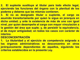 89
2. El suplente sustituye al titular para todo efecto legal,
ejerciendo las funciones del órgano con la plenitud de los
poderes y deberes que las mismas contienen.
3. Si no es designado titular o suplente, el cargo es
asumido transitoriamente por quien le sigue en jerarquía en
dicha unidad; y ante la existencia de más de uno con igual
nivel, por quien desempeñe el cargo con mayor vinculación a
la gestión del área que suple; y, de persistir la equivalencia,
el de mayor antigüedad; en todos los casos con carácter de
interino.
DESCONCENTRACIÓN
1. La titularidad y el ejercicio de competencia asignada a
los órganos administrativos se desconcentra en otros
jerárquicamente dependientes de aquellos, siguiendo los
criterios establecidos en la presente Ley.
 